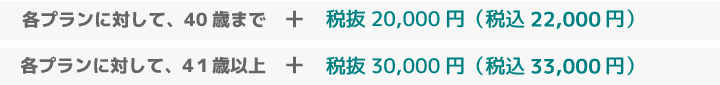 各プランに対して、40 歳まで +税抜 20,000 円(税込 21,600 円): 41歳以上 +税抜 30,000 円(税込 32,400 円)